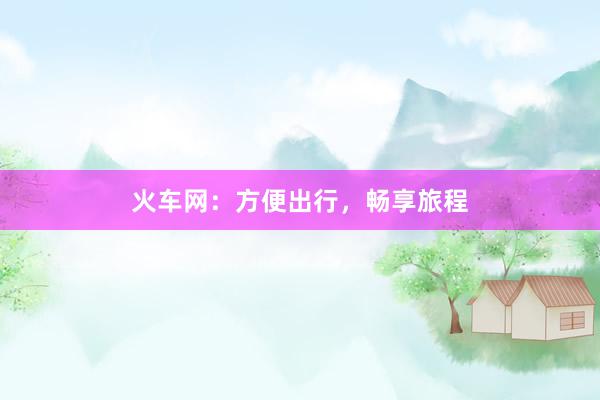 火车网：方便出行，畅享旅程